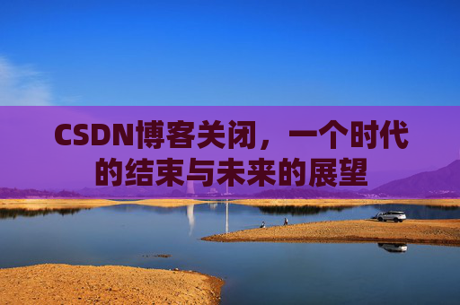 CSDN博客关闭，一个时代的结束与未来的展望